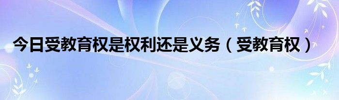今日受教育权是权利还是义务（受教育权）