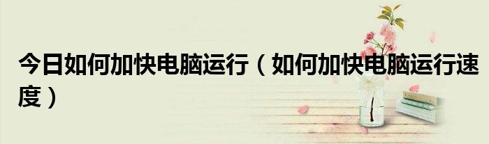 今日如何加快电脑运行（如何加快电脑运行速度）