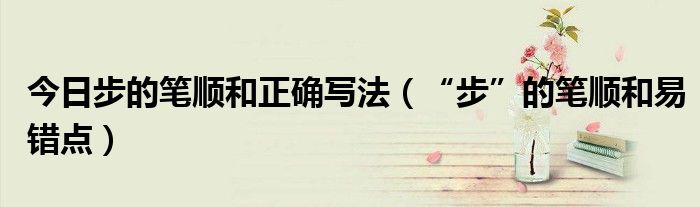 今日步的笔顺和正确写法（“步”的笔顺和易错点）