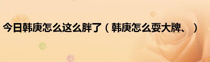 今日韩庚怎么这么胖了（韩庚怎么耍大牌、）