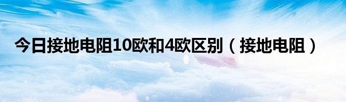 今日接地电阻10欧和4欧区别（接地电阻）