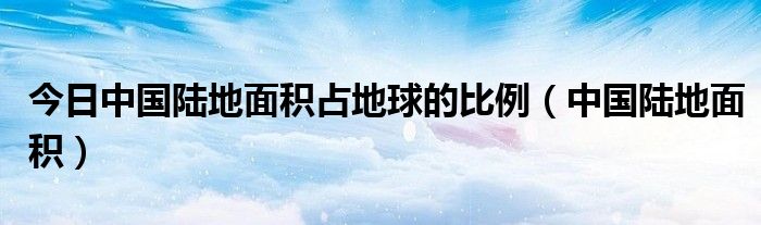 今日中国陆地面积占地球的比例（中国陆地面积）