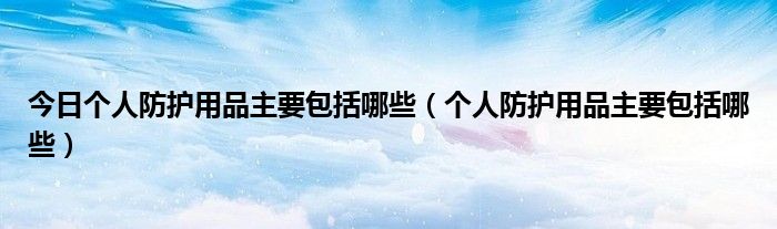 今日个人防护用品主要包括哪些（个人防护用品主要包括哪些）