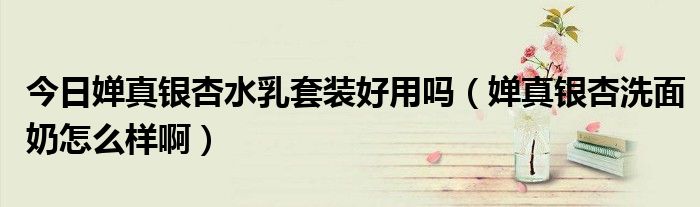 今日婵真银杏水乳套装好用吗（婵真银杏洗面奶怎么样啊）
