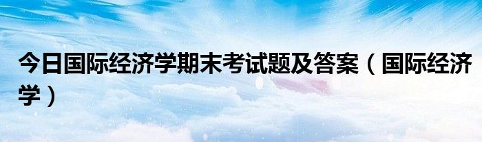 今日国际经济学期末考试题及答案（国际经济学）