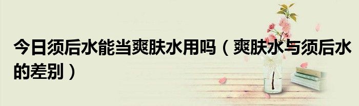 今日须后水能当爽肤水用吗（爽肤水与须后水的差别）