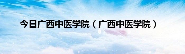 今日广西中医学院（广西中医学院）