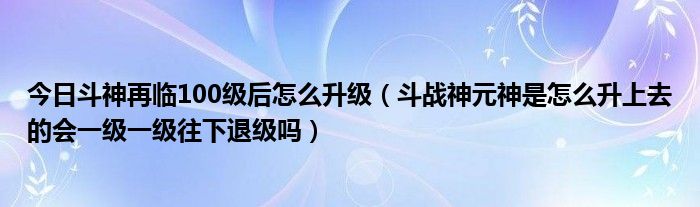 今日斗神再临100级后怎么升级（斗战神元神是怎么升上去的会一级一级往下退级吗）