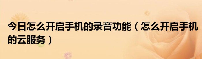 今日怎么开启手机的录音功能（怎么开启手机的云服务）
