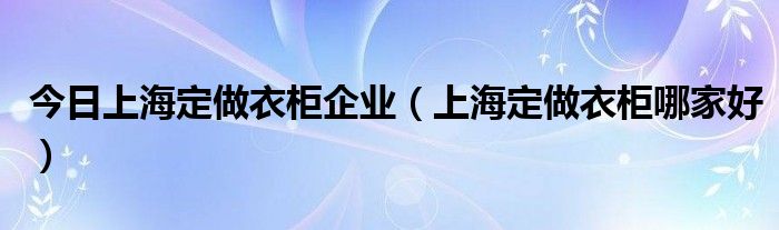 今日上海定做衣柜企业（上海定做衣柜哪家好）