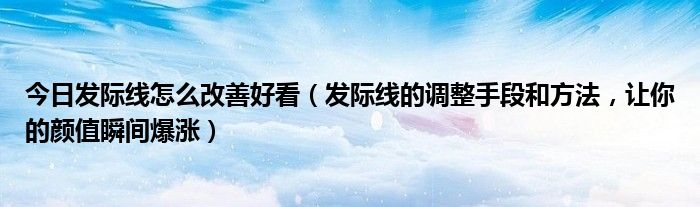 今日发际线怎么改善好看（发际线的调整手段和方法，让你的颜值瞬间爆涨）