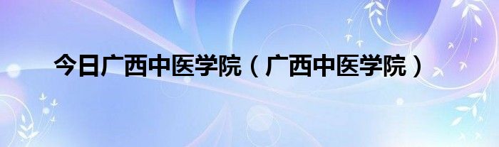 今日广西中医学院（广西中医学院）