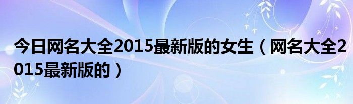 今日网名大全2015最新版的女生（网名大全2015最新版的）