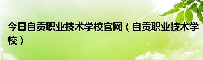 今日自贡职业技术学校官网（自贡职业技术学校）