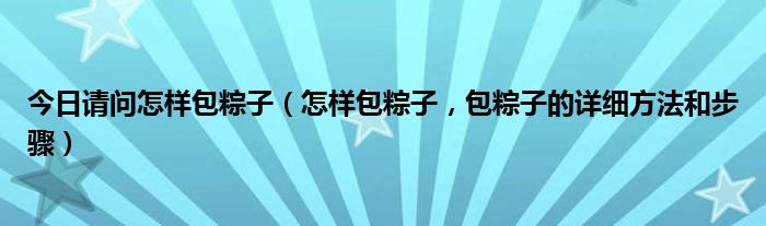 今日请问怎样包粽子（怎样包粽子，包粽子的详细方法和步骤）