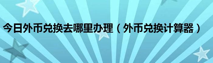 今日外币兑换去哪里办理（外币兑换计算器）