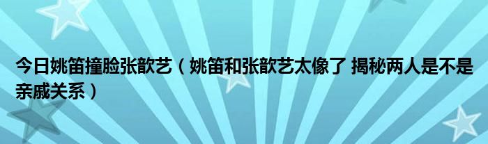 今日姚笛撞脸张歆艺（姚笛和张歆艺太像了 揭秘两人是不是亲戚关系）