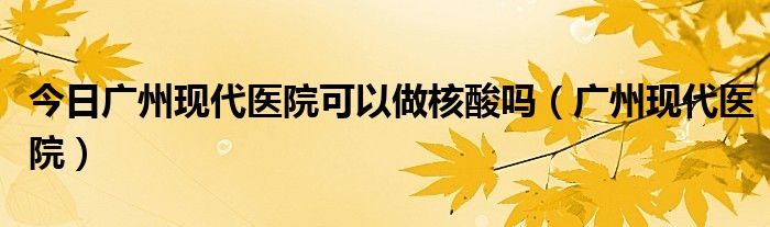 今日广州现代医院可以做核酸吗（广州现代医院）