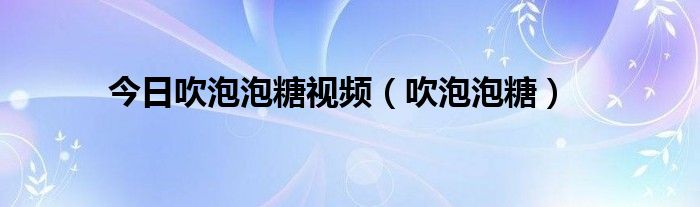今日吹泡泡糖视频（吹泡泡糖）
