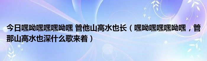 今日嘿呦嘿嘿嘿呦嘿 管他山高水也长（嘿呦嘿嘿嘿呦嘿，管那山高水也深什么歌来着）