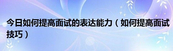 今日如何提高面试的表达能力（如何提高面试技巧）