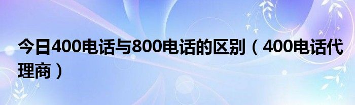 今日400电话与800电话的区别（400电话代理商）