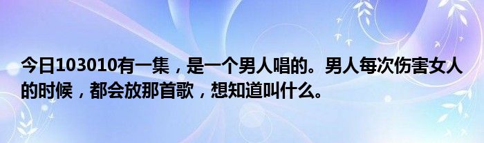 今日103010有一集，是一个男人唱的。男人每次伤害女人的时候，都会放那首歌，想知道叫什么。