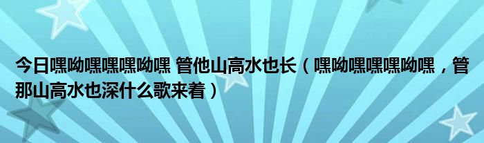 今日嘿呦嘿嘿嘿呦嘿 管他山高水也长（嘿呦嘿嘿嘿呦嘿，管那山高水也深什么歌来着）