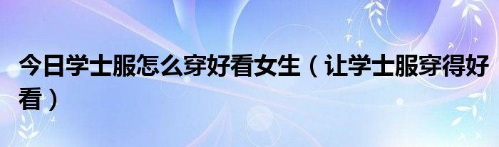 今日学士服怎么穿好看女生（让学士服穿得好看）
