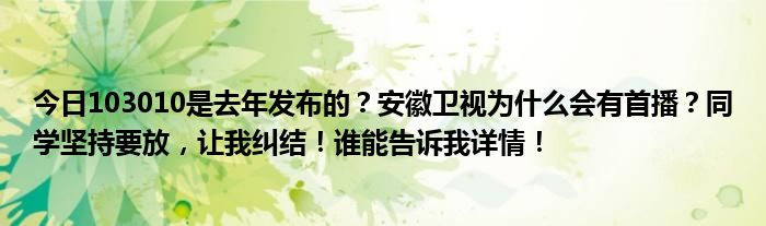 今日103010是去年发布的？安徽卫视为什么会有首播？同学坚持要放，让我纠结！谁能告诉我详情！