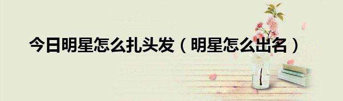 今日明星怎么扎头发（明星怎么出名）