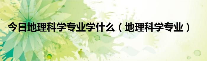 今日地理科学专业学什么（地理科学专业）