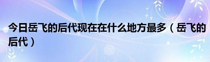 今日岳飞的后代现在在什么地方最多（岳飞的后代）