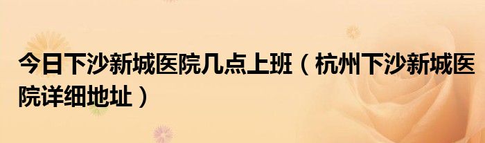 今日下沙新城医院几点上班（杭州下沙新城医院详细地址）