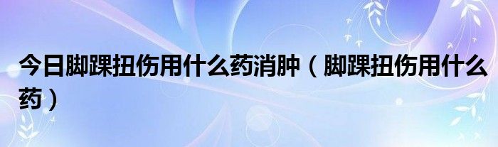 今日脚踝扭伤用什么药消肿（脚踝扭伤用什么药）