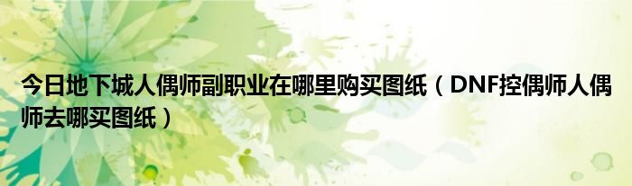今日地下城人偶师副职业在哪里购买图纸（DNF控偶师人偶师去哪买图纸）
