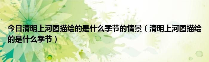 今日清明上河图描绘的是什么季节的情景（清明上河图描绘的是什么季节）