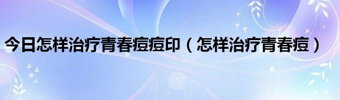 今日怎样治疗青春痘痘印（怎样治疗青春痘）