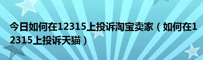 今日如何在12315上投诉淘宝卖家（如何在12315上投诉天猫）