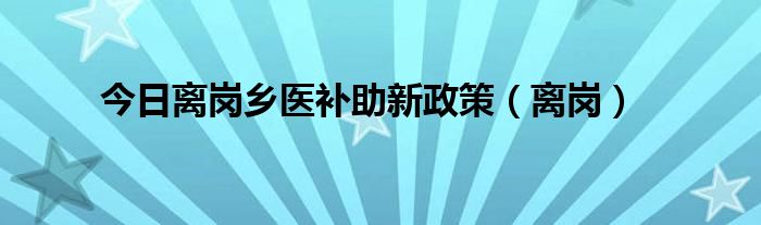 今日离岗乡医补助新政策（离岗）