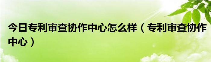 今日专利审查协作中心怎么样（专利审查协作中心）