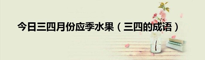 今日三四月份应季水果（三四的成语）