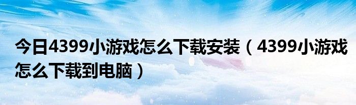 今日4399小游戏怎么下载安装（4399小游戏怎么下载到电脑）