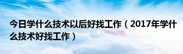今日学什么技术以后好找工作（2017年学什么技术好找工作）