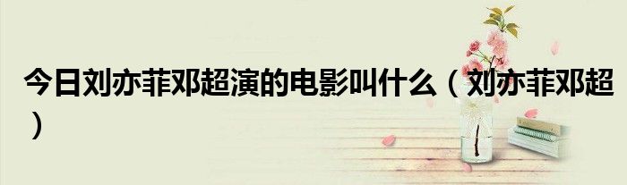今日刘亦菲邓超演的电影叫什么（刘亦菲邓超）