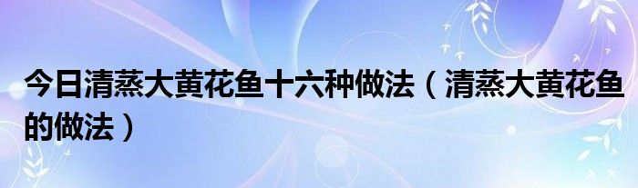 今日清蒸大黄花鱼十六种做法（清蒸大黄花鱼的做法）