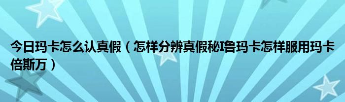 今日玛卡怎么认真假（怎样分辨真假秘I鲁玛卡怎样服用玛卡倍斯万）