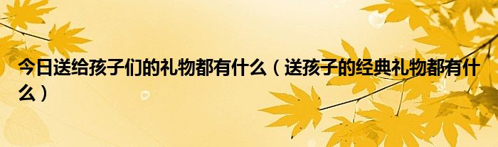 今日送给孩子们的礼物都有什么（送孩子的经典礼物都有什么）