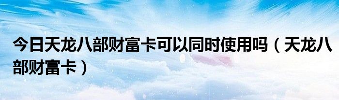 今日天龙八部财富卡可以同时使用吗（天龙八部财富卡）