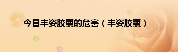 今日丰姿胶囊的危害（丰姿胶囊）